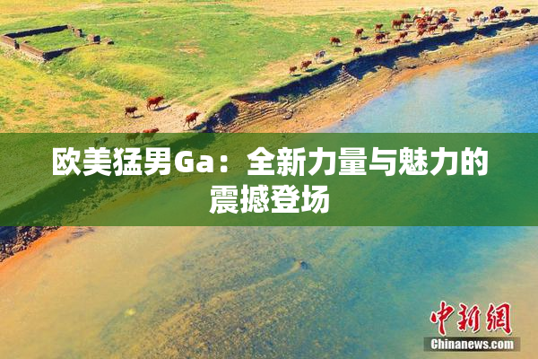 欧美猛男Ga：全新力量与魅力的震撼登场