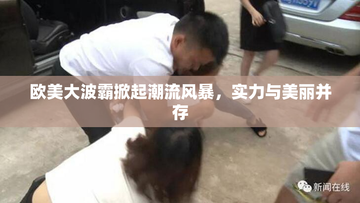 欧美大波霸掀起潮流风暴，实力与美丽并存