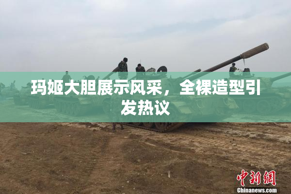 玛姬大胆展示风采，全裸造型引发热议