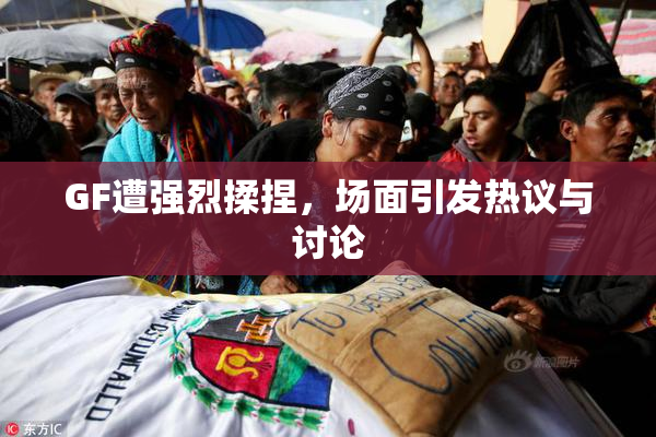 GF遭强烈揉捏，场面引发热议与讨论