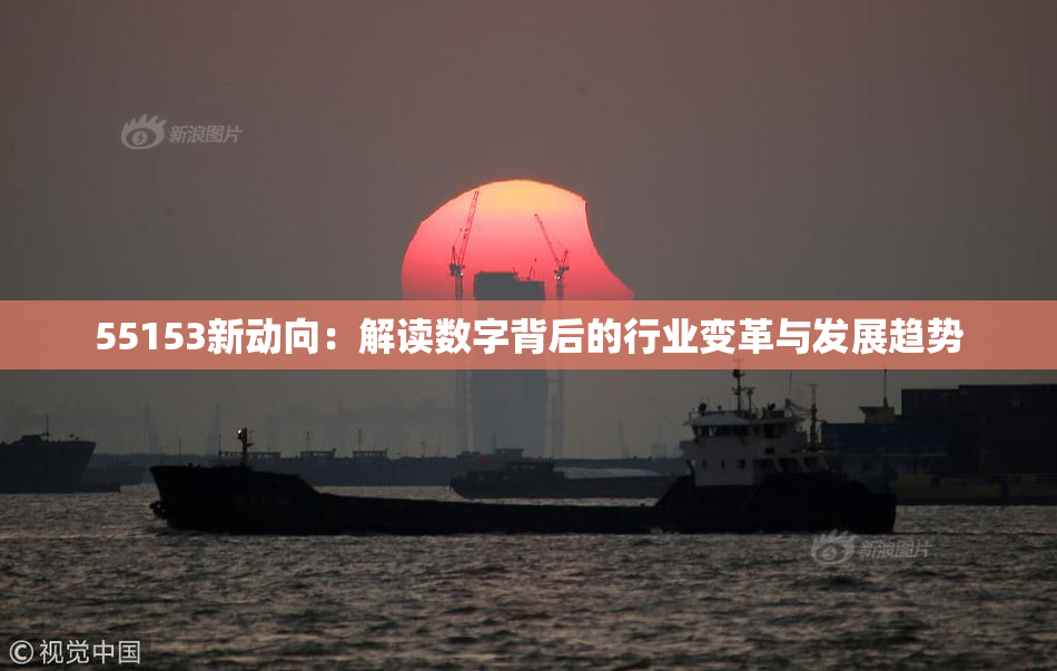 55153新动向：解读数字背后的行业变革与发展趋势