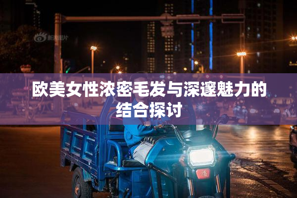 欧美女性浓密毛发与深邃魅力的结合探讨