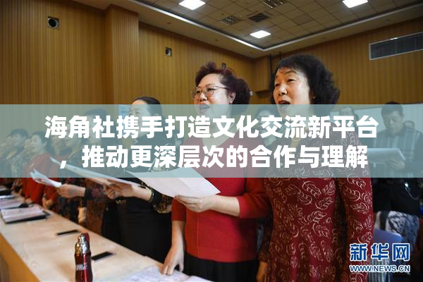 海角社携手打造文化交流新平台，推动更深层次的合作与理解