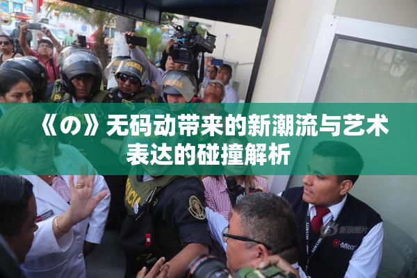 《の》无码动带来的新潮流与艺术表达的碰撞解析