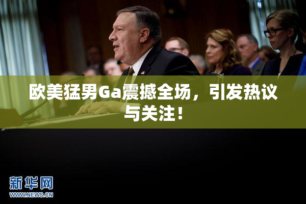 欧美猛男Ga震撼全场，引发热议与关注！