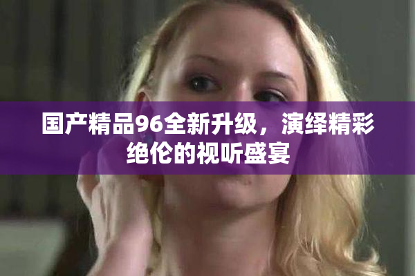国产精品96全新升级，演绎精彩绝伦的视听盛宴