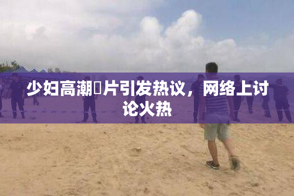 少妇高潮婬片引发热议，网络上讨论火热