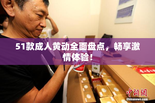 51款成人黄动全面盘点，畅享激情体验！