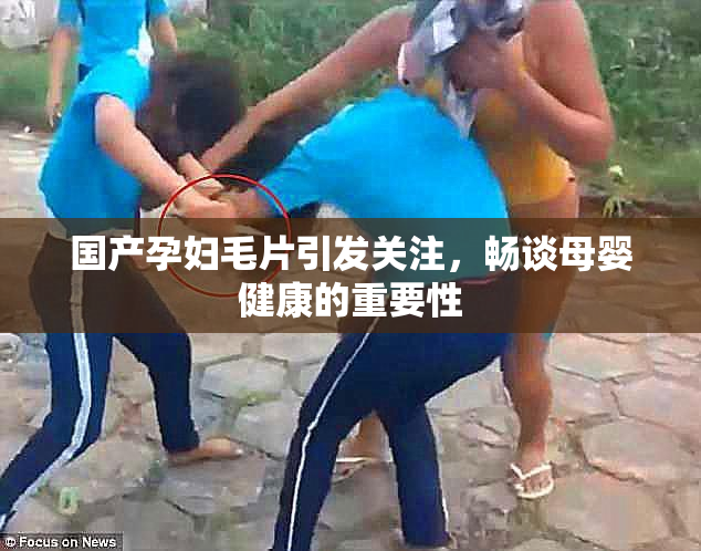 国产孕妇毛片引发关注，畅谈母婴健康的重要性
