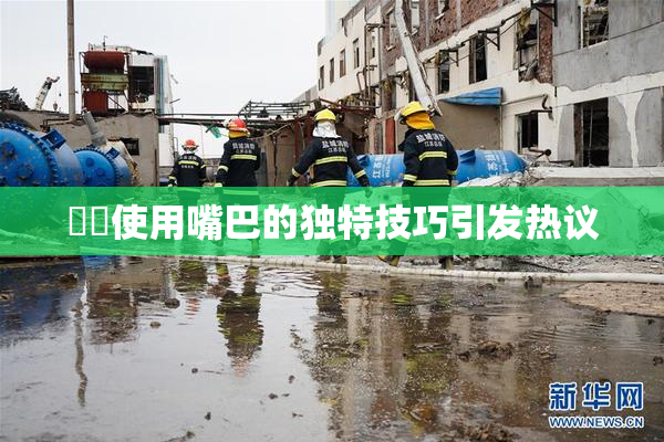 妺妺使用嘴巴的独特技巧引发热议