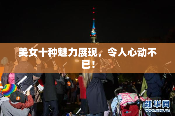 美女十种魅力展现，令人心动不已！