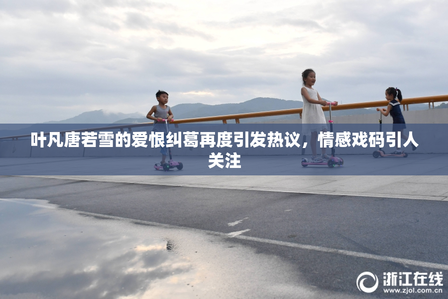 叶凡唐若雪的爱恨纠葛再度引发热议，情感戏码引人关注