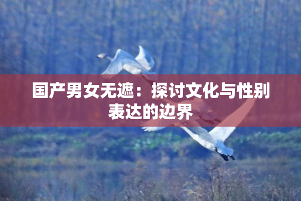 国产男女无遮：探讨文化与性别表达的边界