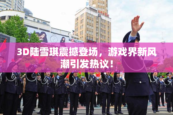 3D陆雪琪震撼登场，游戏界新风潮引发热议！