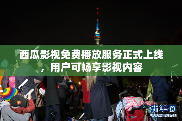 西瓜影视免费播放服务正式上线，用户可畅享影视内容