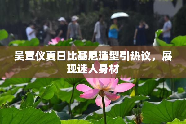 吴宣仪夏日比基尼造型引热议，展现迷人身材