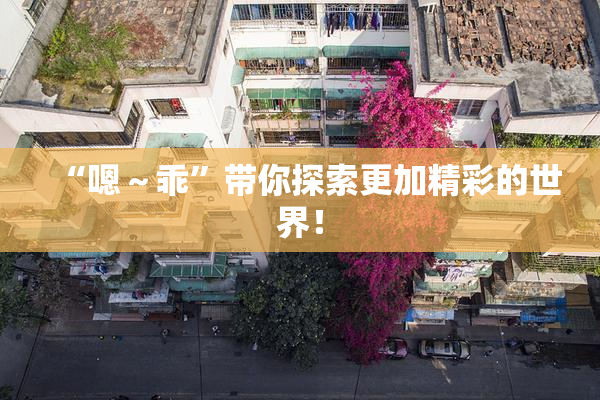 “嗯～乖”带你探索更加精彩的世界！