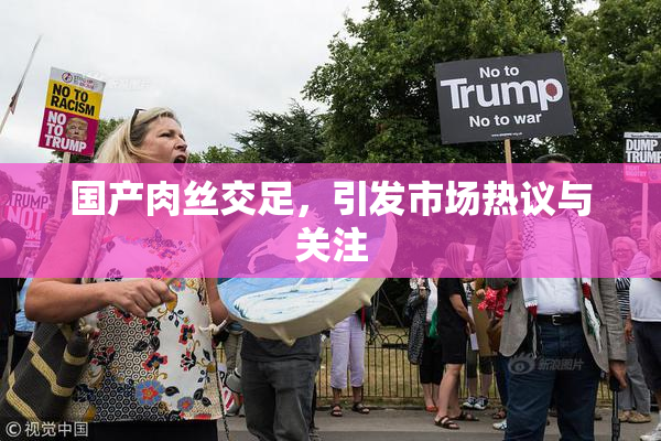 国产肉丝交足，引发市场热议与关注