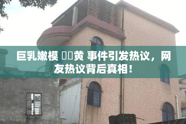 巨乳嫩模 ❌‌黄 事件引发热议，网友热议背后真相！