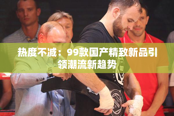 热度不减：99款国产精致新品引领潮流新趋势