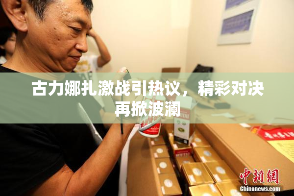古力娜扎激战引热议，精彩对决再掀波澜