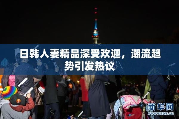 日韩人妻精品深受欢迎，潮流趋势引发热议