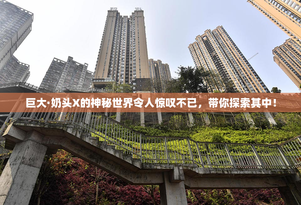 巨大·奶头X的神秘世界令人惊叹不已，带你探索其中！