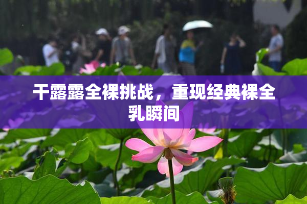 干露露全裸挑战，重现经典裸全乳瞬间