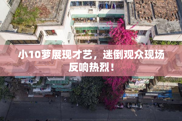 小10萝展现才艺，迷倒观众现场反响热烈！