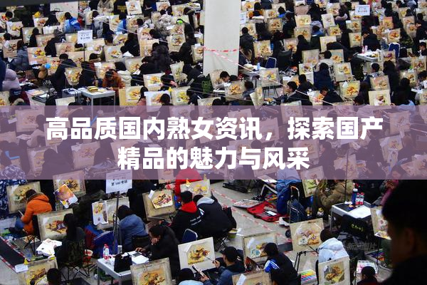 高品质国内熟女资讯，探索国产精品的魅力与风采