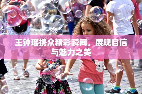 王钟瑶携众精彩瞬间，展现自信与魅力之美