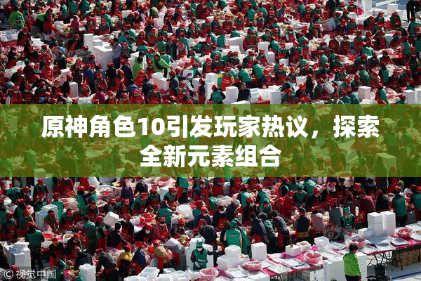 原神角色10引发玩家热议，探索全新元素组合