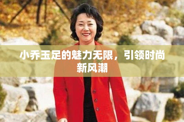 小乔玉足的魅力无限，引领时尚新风潮