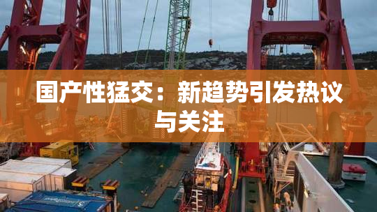 国产性猛交：新趋势引发热议与关注