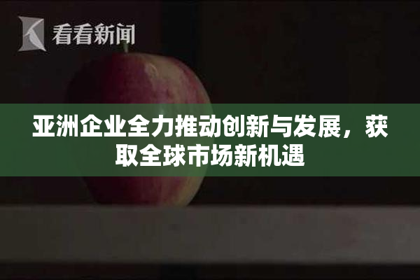 亚洲企业全力推动创新与发展，获取全球市场新机遇