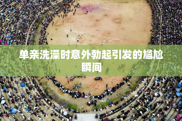单亲洗澡时意外勃起引发的尴尬瞬间