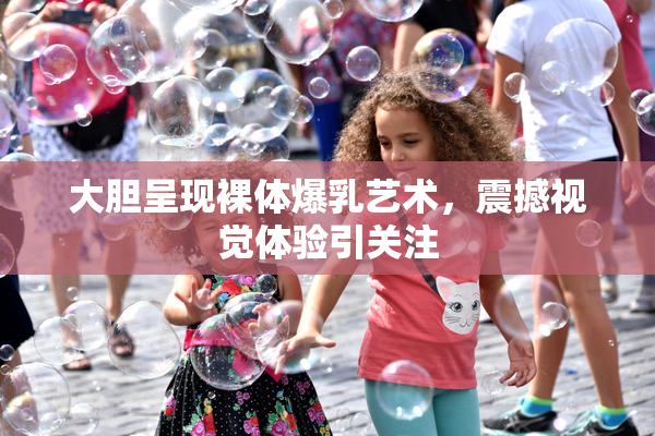 大胆呈现裸体爆乳艺术，震撼视觉体验引关注