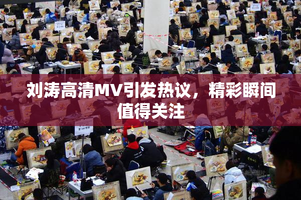 刘涛高清MV引发热议，精彩瞬间值得关注
