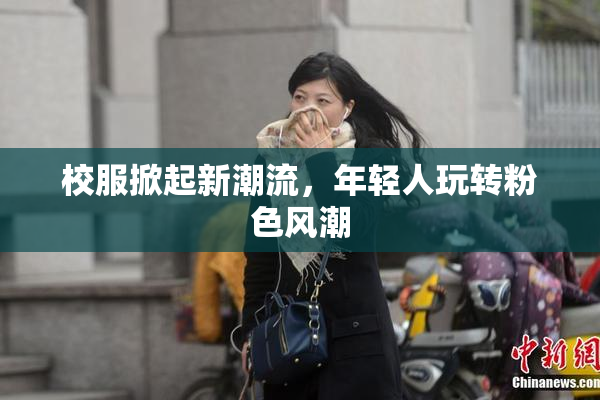 校服掀起新潮流，年轻人玩转粉色风潮