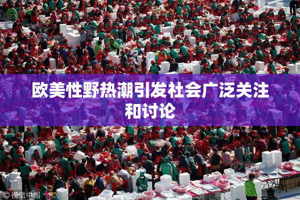 欧美性野热潮引发社会广泛关注和讨论