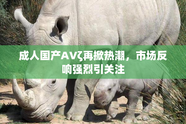 成人国产AVζ再掀热潮，市场反响强烈引关注