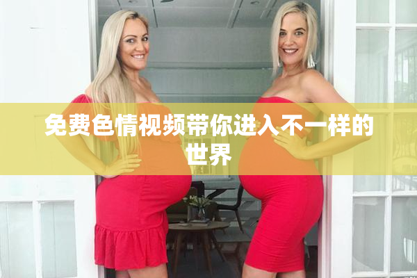 免费色情视频带你进入不一样的世界