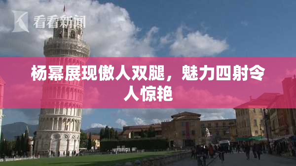 杨幂展现傲人双腿，魅力四射令人惊艳
