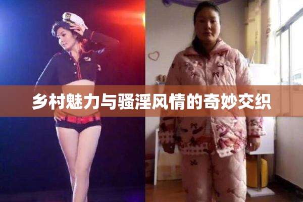 乡村魅力与骚淫风情的奇妙交织