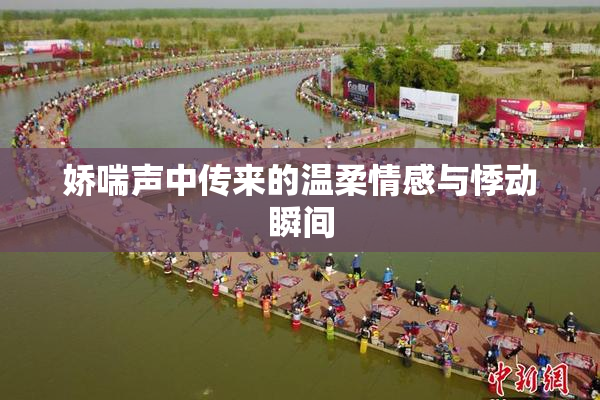 娇喘声中传来的温柔情感与悸动瞬间