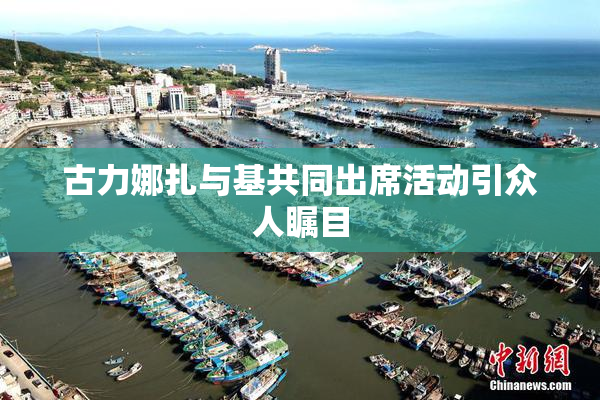 古力娜扎与基共同出席活动引众人瞩目