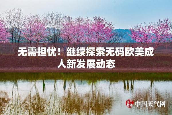 无需担忧！继续探索无码欧美成人新发展动态