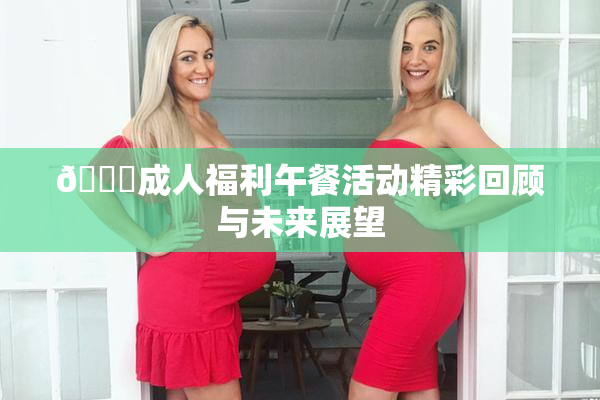 🔞成人福利午餐活动精彩回顾与未来展望