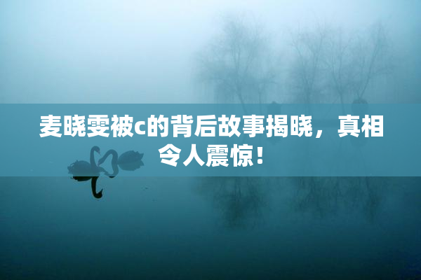 麦晓雯被c的背后故事揭晓，真相令人震惊！