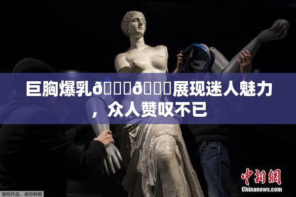 巨胸爆乳🔞🔞展现迷人魅力，众人赞叹不已